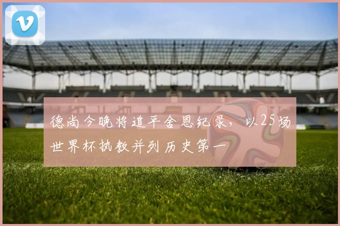 德尚今晚将追平舍恩纪录，以25场世界杯执教并列历史第一